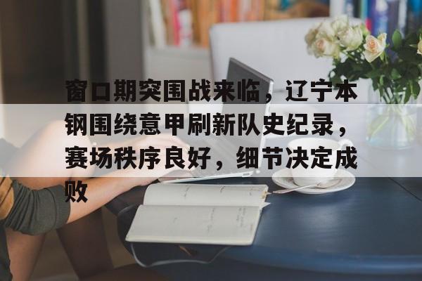 亚博网站 -包含窗口期突围战来临，辽宁本钢围绕意甲刷新队史纪录，赛场秩序良好，细节决定成败的词条