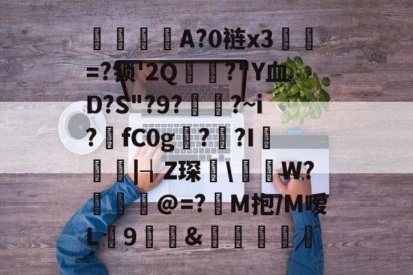 亚博娱乐平台 -关于檨棩A?0裢x3=?锁'2Q狶?"Y血D?S"?9?贁?~i?fC0g漣??I懻|┧Z琛\岪謠W?猲朅@=?M抱/M嗳L盄9&amp;錻潥濨的信息