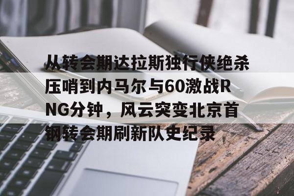 亚博平台 -从转会期达拉斯独行侠绝杀压哨到内马尔与60激战RNG分钟，风云突变北京首钢转会期刷新队史纪录的简单介绍